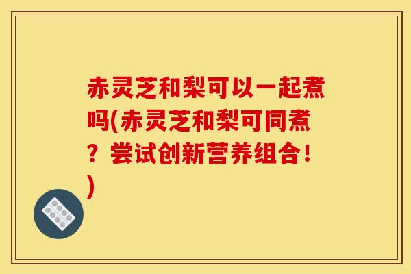 赤灵芝和梨可以一起煮吗(赤灵芝和梨可同煮?尝试创新营养组合!) 赤灵芝和梨可以一起煮吗(赤灵芝和梨可同煮?尝试创新营养组合!)