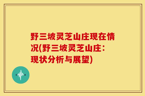 野三坡灵芝山庄现在情况(野三坡灵芝山庄:现状分析与展望) 野三坡灵芝山庄现在情况(野三坡灵芝山庄:现状分析与展望)
