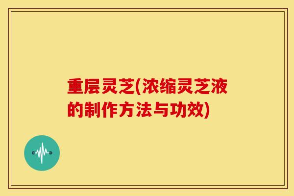 重层灵芝(浓缩灵芝液的制作方法与功效) 重层灵芝(浓缩灵芝液的制作方法与功效)