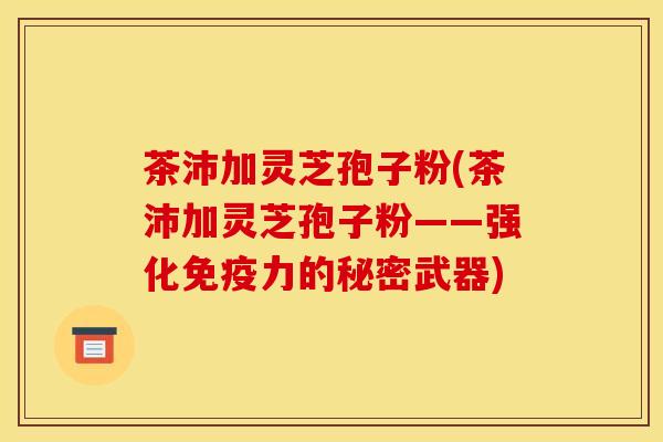 茶沛加灵芝孢子粉(茶沛加灵芝孢子粉——强化免疫力的秘密武器) 茶沛加灵芝孢子粉(茶沛加灵芝孢子粉——强化免疫力的秘密武器)