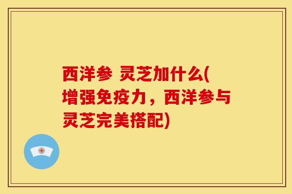 西洋参 灵芝加什么(增强免疫力,西洋参与灵芝完美搭配) 西洋参 灵芝加什么(增强免疫力,西洋参与灵芝完美搭配)
