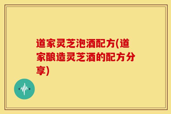 道家灵芝泡酒配方(道家酿造灵芝酒的配方分享) 道家灵芝泡酒配方(道家酿造灵芝酒的配方分享)