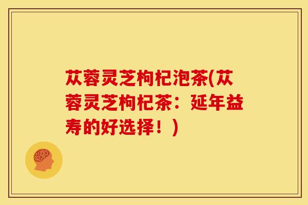 苁蓉灵芝枸杞泡茶(苁蓉灵芝枸杞茶:延年益寿的好选择!) 苁蓉灵芝枸杞泡茶(苁蓉灵芝枸杞茶:延年益寿的好选择!)