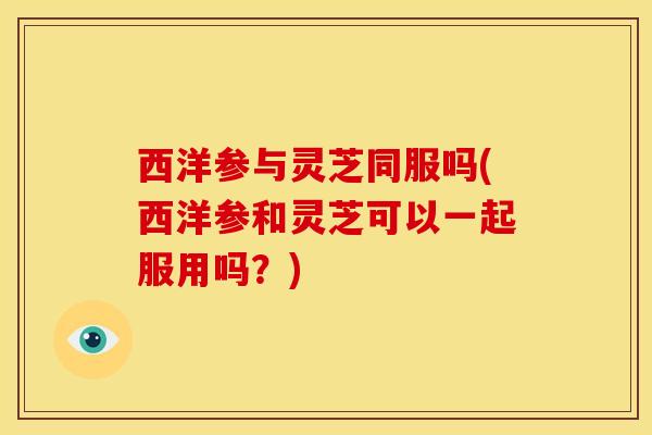 西洋参与灵芝同服吗(西洋参和灵芝可以一起服用吗?) 西洋参与灵芝同服吗(西洋参和灵芝可以一起服用吗?)
