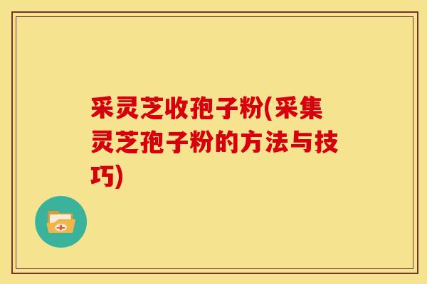 采灵芝收孢子粉(采集灵芝孢子粉的方法与技巧) 采灵芝收孢子粉(采集灵芝孢子粉的方法与技巧)