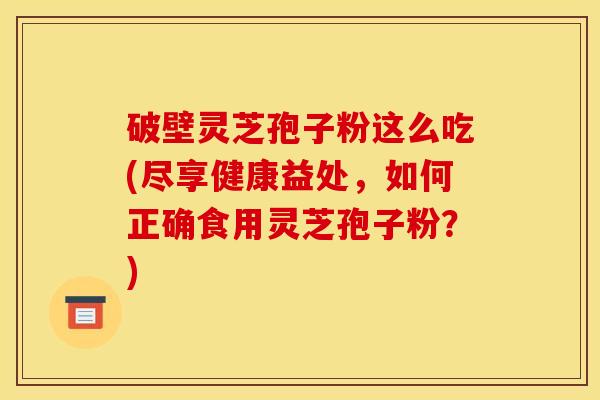 破壁灵芝孢子粉这么吃(尽享健康益处,如何正确食用灵芝孢子粉?) 破壁灵芝孢子粉这么吃(尽享健康益处,如何正确食用灵芝孢子粉?)