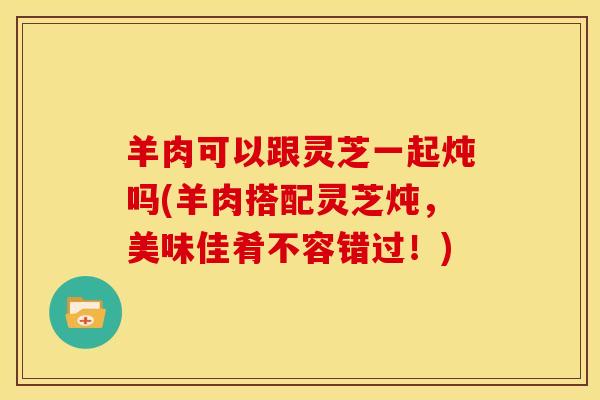 羊肉可以跟灵芝一起炖吗(羊肉搭配灵芝炖,美味佳肴不容错过!) 羊肉可以跟灵芝一起炖吗(羊肉搭配灵芝炖,美味佳肴不容错过!)