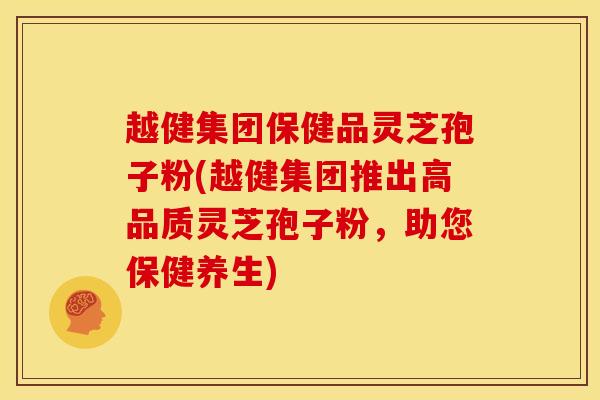 越健集团保健品灵芝孢子粉(越健集团推出高品质灵芝孢子粉,助您保健养生) 越健集团保健品灵芝孢子粉(越健集团推出高品质灵芝孢子粉,助您保健养生)