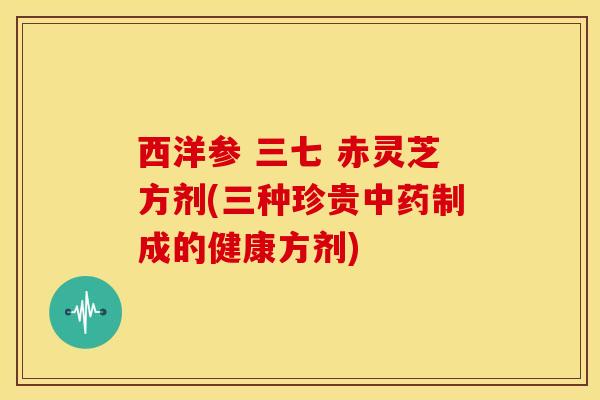 西洋参 三七 赤灵芝方剂(三种珍贵制成的健康方剂)