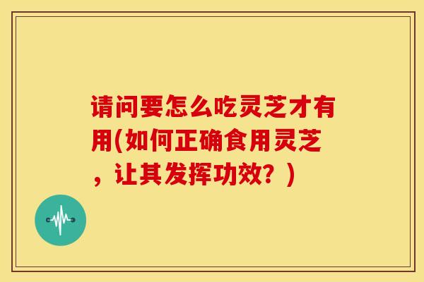 请问要怎么吃灵芝才有用(如何正确食用灵芝,让其发挥功效?) 请问要怎么吃灵芝才有用(如何正确食用灵芝,让其发挥功效?)