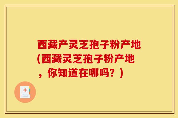 西藏产灵芝孢子粉产地(西藏灵芝孢子粉产地,你知道在哪吗?) 西藏产灵芝孢子粉产地(西藏灵芝孢子粉产地,你知道在哪吗?)