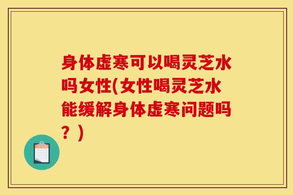 身体虚寒可以喝灵芝水吗女性(女性喝灵芝水能缓解身体虚寒问题吗？)