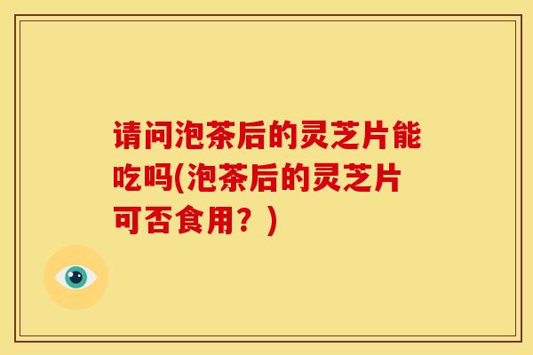 请问泡茶后的灵芝片能吃吗(泡茶后的灵芝片可否食用?) 请问泡茶后的灵芝片能吃吗(泡茶后的灵芝片可否食用?)