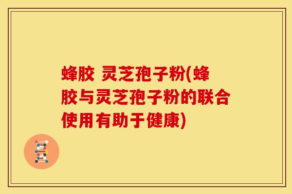 蜂胶 灵芝孢子粉(蜂胶与灵芝孢子粉的联合使用有助于健康)