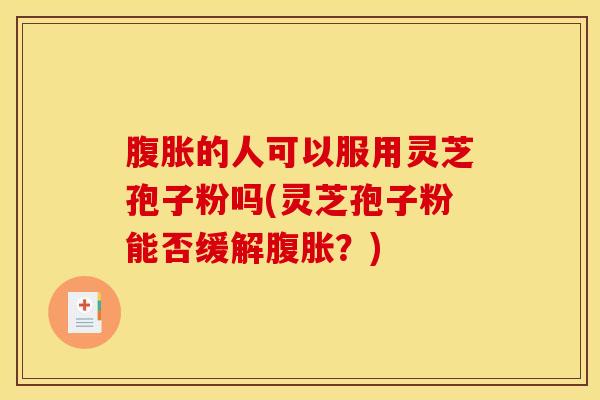 腹胀的人可以服用灵芝孢子粉吗(灵芝孢子粉能否缓解腹胀?) 腹胀的人可以服用灵芝孢子粉吗(灵芝孢子粉能否缓解腹胀?)