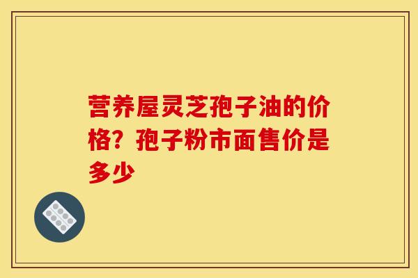 营养屋灵芝孢子油的价格?孢子粉市面售价是多少 营养屋灵芝孢子油的价格?孢子粉市面售价是多少