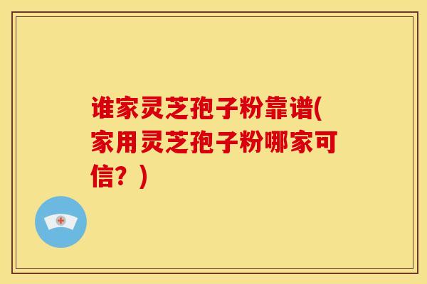 谁家灵芝孢子粉靠谱(家用灵芝孢子粉哪家可信?) 谁家灵芝孢子粉靠谱(家用灵芝孢子粉哪家可信?)