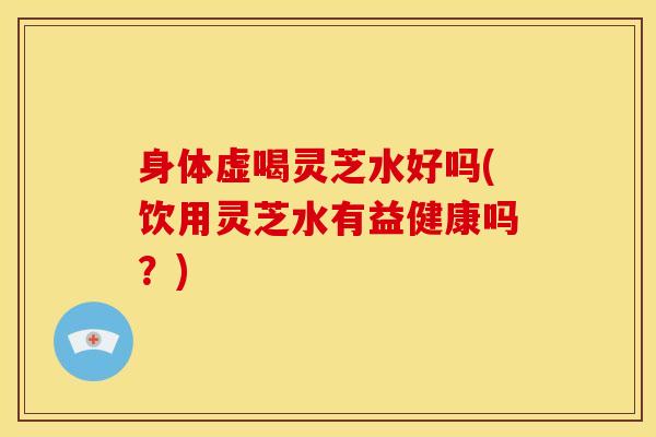 身体虚喝灵芝水好吗(饮用灵芝水有益健康吗?) 身体虚喝灵芝水好吗(饮用灵芝水有益健康吗?)