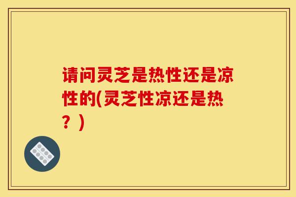 请问灵芝是热性还是凉性的(灵芝性凉还是热?) 请问灵芝是热性还是凉性的(灵芝性凉还是热?)