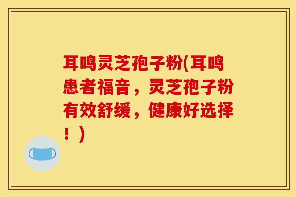 耳鸣灵芝孢子粉(耳鸣患者福音,灵芝孢子粉有效舒缓,健康好选择!) 耳鸣灵芝孢子粉(耳鸣患者福音,灵芝孢子粉有效舒缓,健康好选择!)