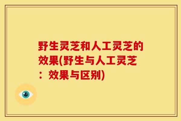 野生灵芝和人工灵芝的效果(野生与人工灵芝:效果与区别) 野生灵芝和人工灵芝的效果(野生与人工灵芝:效果与区别)