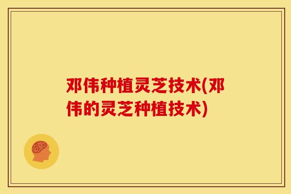 邓伟种植灵芝技术(邓伟的灵芝种植技术) 邓伟种植灵芝技术(邓伟的灵芝种植技术)