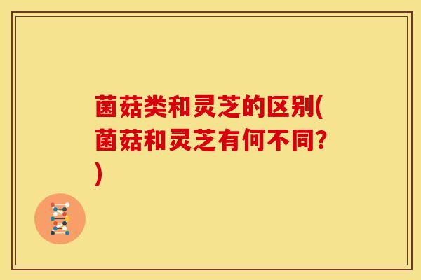 菌菇类和灵芝的区别(菌菇和灵芝有何不同？)