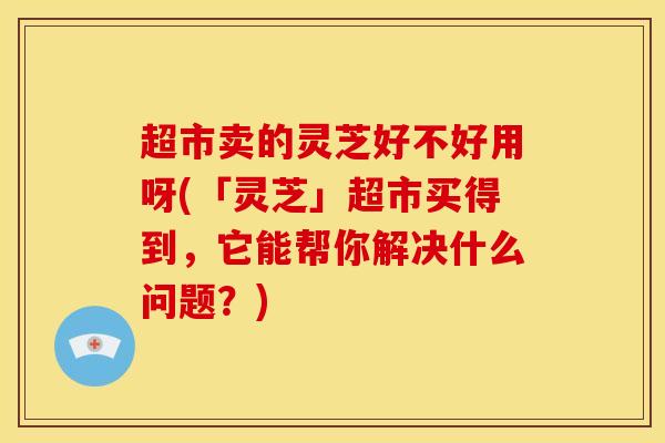 超市卖的灵芝好不好用呀(「灵芝」超市买得到，它能帮你解决什么问题？)