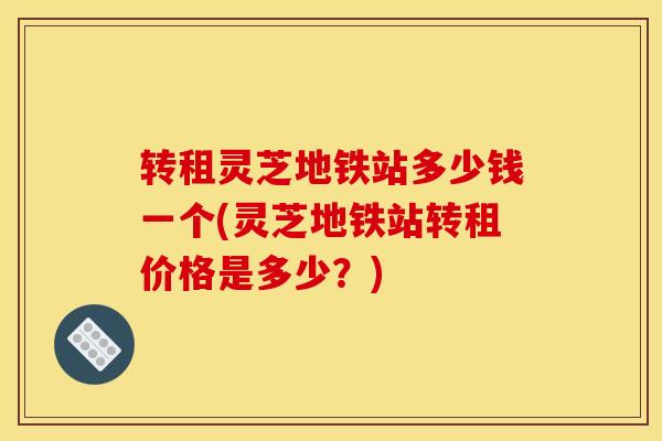 转租灵芝地铁站多少钱一个(灵芝地铁站转租价格是多少?) 转租灵芝地铁站多少钱一个(灵芝地铁站转租价格是多少?)