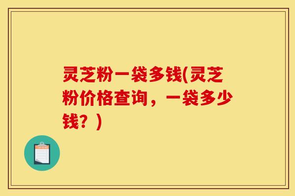 灵芝粉一袋多钱(灵芝粉价格查询,一袋多少钱?) 灵芝粉一袋多钱(灵芝粉价格查询,一袋多少钱?)