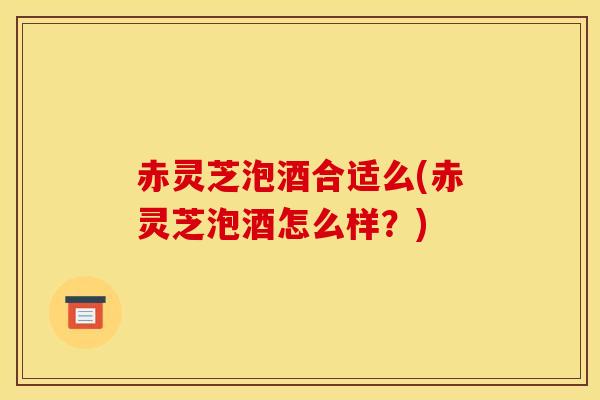 赤灵芝泡酒合适么(赤灵芝泡酒怎么样?) 赤灵芝泡酒合适么(赤灵芝泡酒怎么样?)