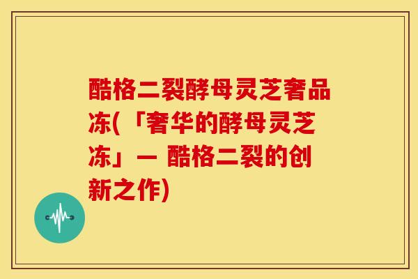 酷格二裂酵母灵芝奢品冻(「奢华的酵母灵芝冻」— 酷格二裂的创新之作) 酷格二裂酵母灵芝奢品冻(「奢华的酵母灵芝冻」— 酷格二裂的创新之作)
