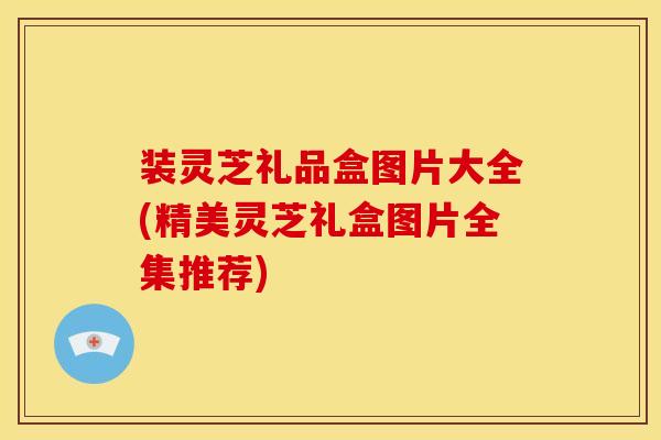 装灵芝礼品盒图片大全(精美灵芝礼盒图片全集推荐) 装灵芝礼品盒图片大全(精美灵芝礼盒图片全集推荐)