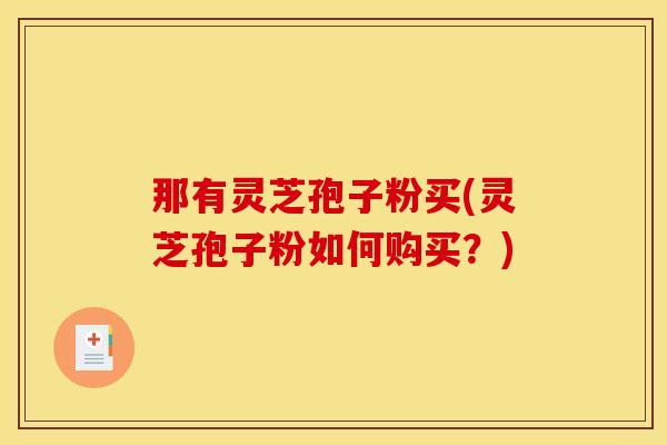那有灵芝孢子粉买(灵芝孢子粉如何购买？)