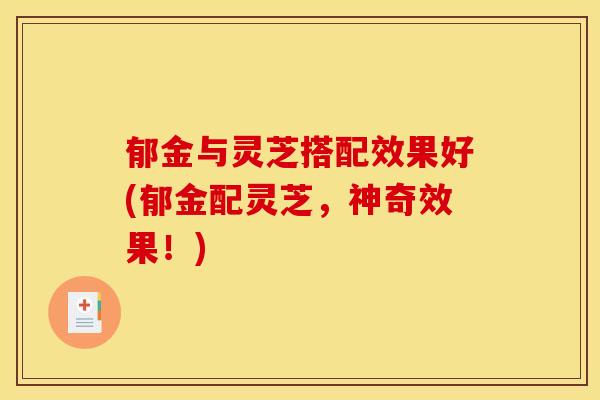 郁金与灵芝搭配效果好(郁金配灵芝，神奇效果！)