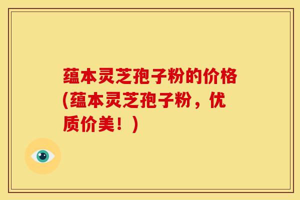 蕴本灵芝孢子粉的价格(蕴本灵芝孢子粉,优质价美!) 蕴本灵芝孢子粉的价格(蕴本灵芝孢子粉,优质价美!)