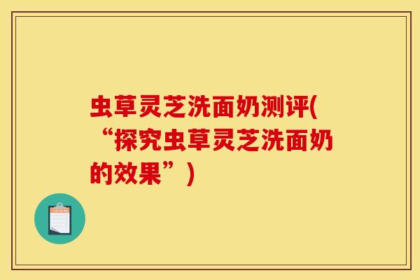 虫草灵芝洗面奶测评(“探究虫草灵芝洗面奶的效果”)