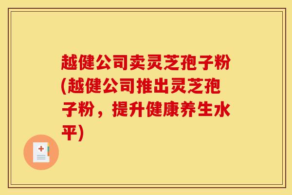 越健公司卖灵芝孢子粉(越健公司推出灵芝孢子粉,提升健康养生水平) 越健公司卖灵芝孢子粉(越健公司推出灵芝孢子粉,提升健康养生水平)