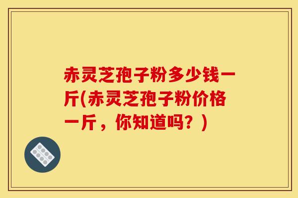 赤灵芝孢子粉多少钱一斤(赤灵芝孢子粉价格一斤,你知道吗?) 赤灵芝孢子粉多少钱一斤(赤灵芝孢子粉价格一斤,你知道吗?)