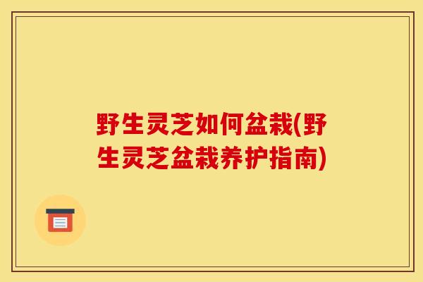 野生灵芝如何盆栽(野生灵芝盆栽养护指南) 野生灵芝如何盆栽(野生灵芝盆栽养护指南)