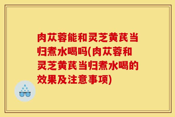 肉苁蓉能和灵芝黄芪当归煮水喝吗(肉苁蓉和灵芝黄芪当归煮水喝的效果及注意事项)