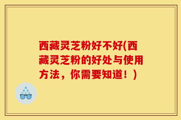 西藏灵芝粉好不好(西藏灵芝粉的好处与使用方法，你需要知道！)