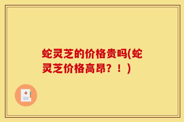 蛇灵芝的价格贵吗(蛇灵芝价格高昂？！)