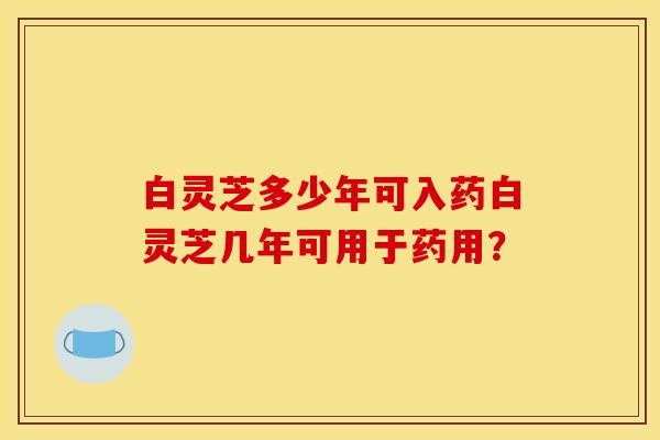 白灵芝多少年可入药白灵芝几年可用于药用? 白灵芝多少年可入药白灵芝几年可用于药用?