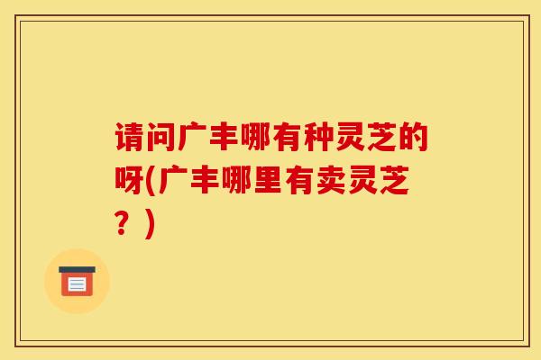 请问广丰哪有种灵芝的呀(广丰哪里有卖灵芝?) 请问广丰哪有种灵芝的呀(广丰哪里有卖灵芝?)