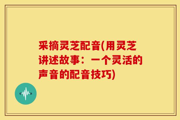 采摘灵芝配音(用灵芝讲述故事:一个灵活的声音的配音技巧) 采摘灵芝配音(用灵芝讲述故事:一个灵活的声音的配音技巧)