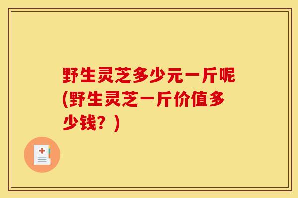野生灵芝多少元一斤呢(野生灵芝一斤价值多少钱？)