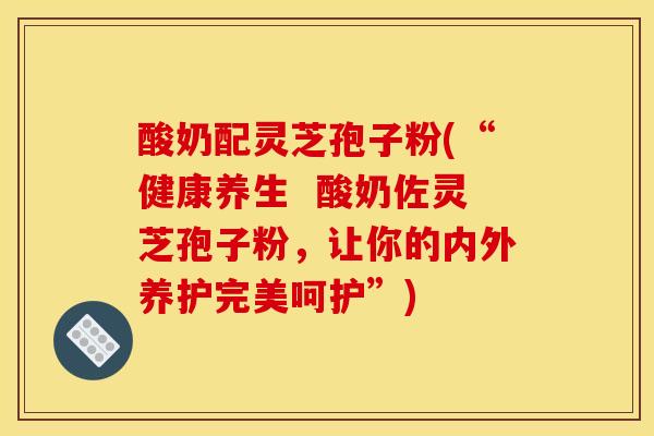 酸奶配灵芝孢子粉(“健康养生 酸奶佐灵芝孢子粉,让你的内外养护完美呵护”) 酸奶配灵芝孢子粉(“健康养生 酸奶佐灵芝孢子粉,让你的内外养护完美呵护”)