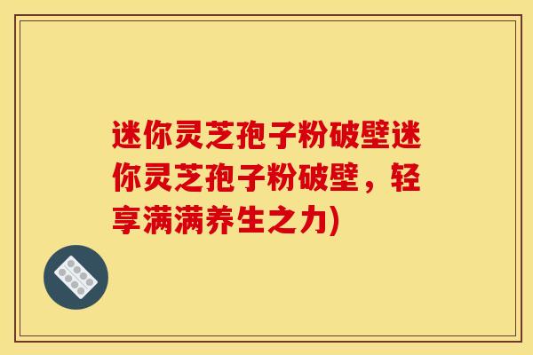 迷你灵芝孢子粉破壁迷你灵芝孢子粉破壁,轻享满满养生之力) 迷你灵芝孢子粉破壁迷你灵芝孢子粉破壁,轻享满满养生之力)