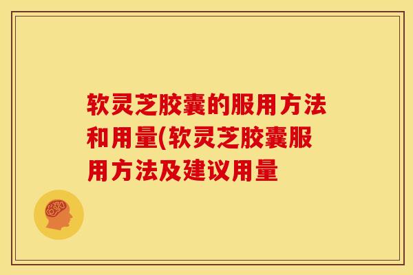 软灵芝胶囊的服用方法和用量(软灵芝胶囊服用方法及建议用量